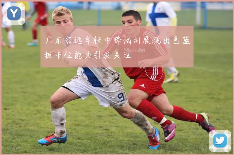 广东宏远年轻中锋试训展现出色篮板卡位能力引发关注