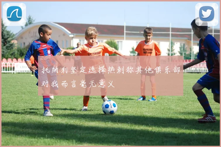 托纳利坚定选择热刺称其他俱乐部对我而言毫无意义