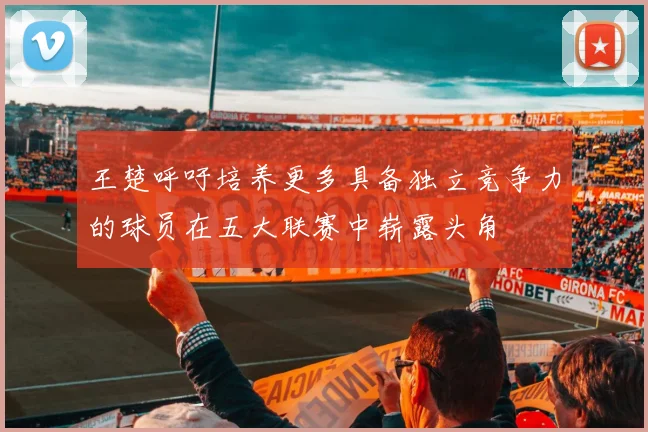 王楚呼吁培养更多具备独立竞争力的球员在五大联赛中崭露头角