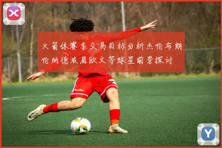 火箭休赛季交易目标分析杰伦布朗伦纳德浓眉欧文等球星前景探讨