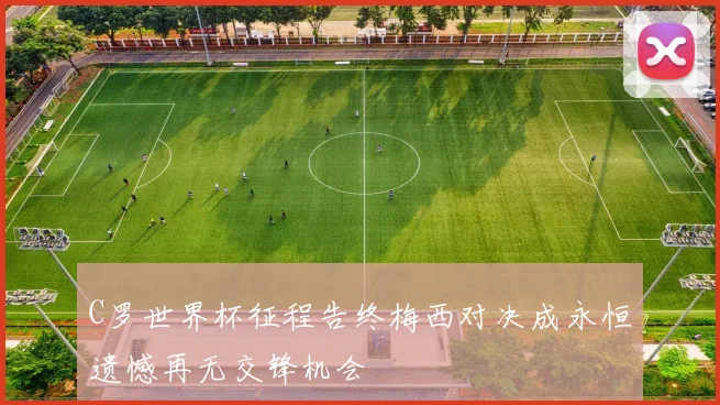 C罗世界杯征程告终梅西对决成永恒遗憾再无交锋机会