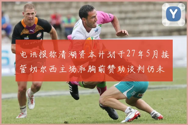 电讯报称清湖资本计划于27年5月接管切尔西主场和胸前赞助谈判仍未取得进展