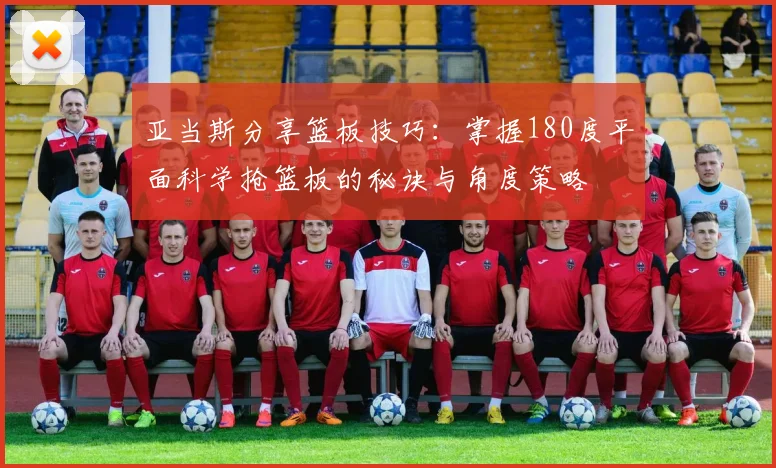 亚当斯分享篮板技巧：掌握180度平面科学抢篮板的秘诀与角度策略