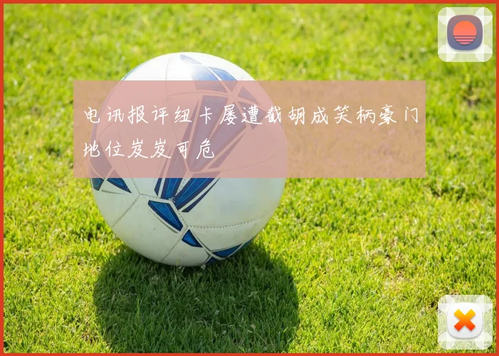 电讯报评纽卡屡遭截胡成笑柄豪门地位岌岌可危