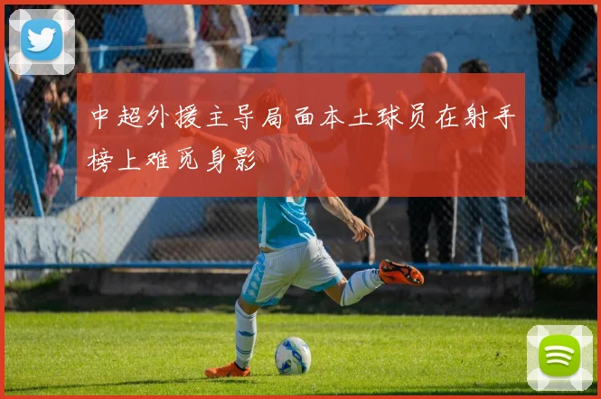 中超外援主导局面本土球员在射手榜上难觅身影