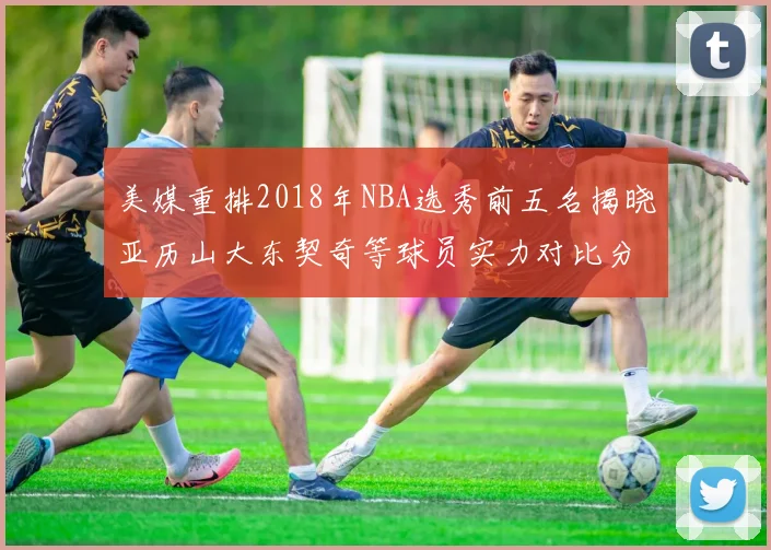 美媒重排2018年NBA选秀前五名揭晓亚历山大东契奇等球员实力对比分析