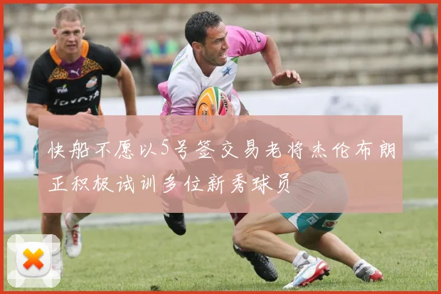 快船不愿以5号签交易老将杰伦布朗正积极试训多位新秀球员