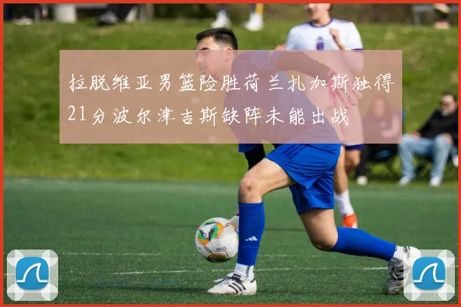 拉脱维亚男篮险胜荷兰扎加斯独得21分波尔津吉斯缺阵未能出战