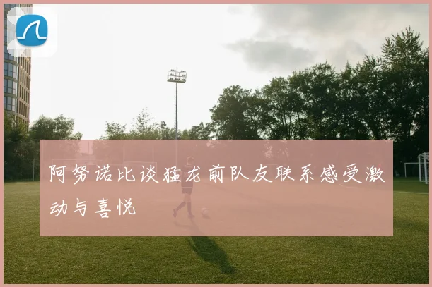 阿努诺比谈猛龙前队友联系感受激动与喜悦